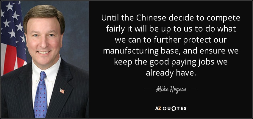 Until the Chinese decide to compete fairly it will be up to us to do what we can to further protect our manufacturing base, and ensure we keep the good paying jobs we already have. - Mike Rogers