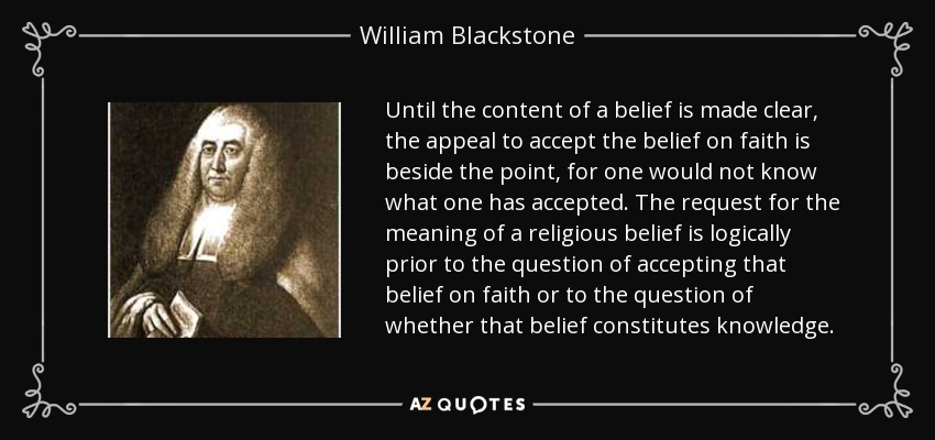 Until the content of a belief is made clear, the appeal to accept the belief on faith is beside the point, for one would not know what one has accepted. The request for the meaning of a religious belief is logically prior to the question of accepting that belief on faith or to the question of whether that belief constitutes knowledge. - William Blackstone