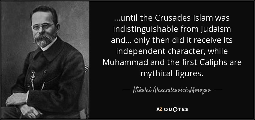 ...until the Crusades Islam was indistinguishable from Judaism and... only then did it receive its independent character, while Muhammad and the first Caliphs are mythical figures. - Nikolai Alexandrovich Morozov