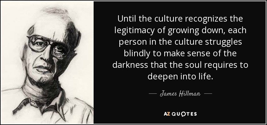 Until the culture recognizes the legitimacy of growing down, each person in the culture struggles blindly to make sense of the darkness that the soul requires to deepen into life. - James Hillman