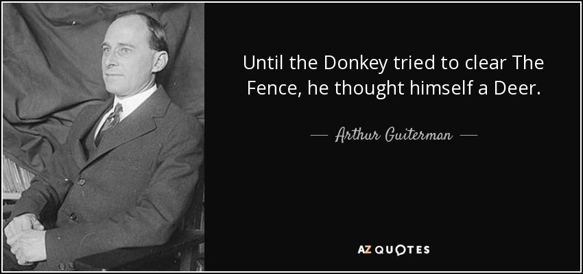 Until the Donkey tried to clear The Fence, he thought himself a Deer. - Arthur Guiterman