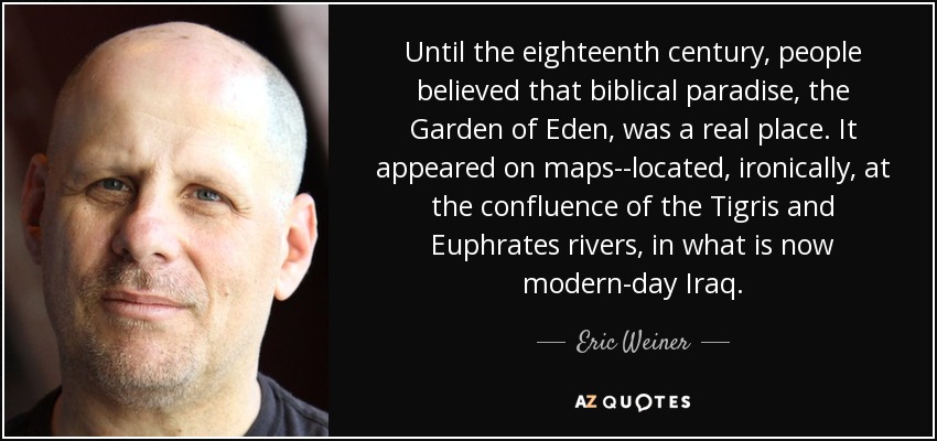 Until the eighteenth century, people believed that biblical paradise, the Garden of Eden, was a real place. It appeared on maps--located, ironically, at the confluence of the Tigris and Euphrates rivers, in what is now modern-day Iraq. - Eric Weiner