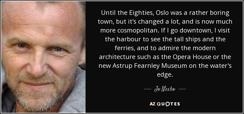 Until the Eighties, Oslo was a rather boring town, but it's changed a lot, and is now much more cosmopolitan. If I go downtown, I visit the harbour to see the tall ships and the ferries, and to admire the modern architecture such as the Opera House or the new Astrup Fearnley Museum on the water's edge. - Jo Nesbo