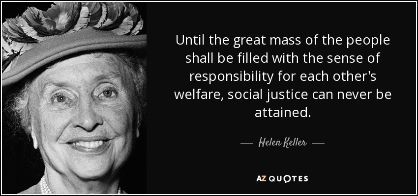 Until the great mass of the people shall be filled with the sense of responsibility for each other's welfare, social justice can never be attained. - Helen Keller