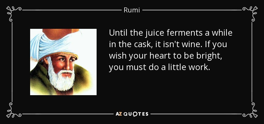 Until the juice ferments a while in the cask, it isn't wine. If you wish your heart to be bright, you must do a little work. - Rumi