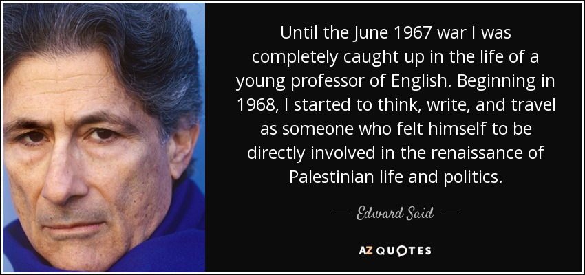 Until the June 1967 war I was completely caught up in the life of a young professor of English. Beginning in 1968, I started to think, write, and travel as someone who felt himself to be directly involved in the renaissance of Palestinian life and politics. - Edward Said