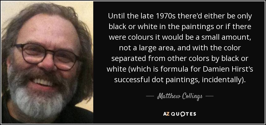 Until the late 1970s there'd either be only black or white in the paintings or if there were colours it would be a small amount, not a large area, and with the color separated from other colors by black or white (which is formula for Damien Hirst's successful dot paintings, incidentally). - Matthew Collings