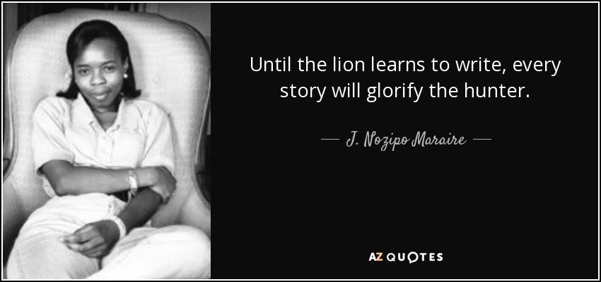 Until the lion learns to write, every story will glorify the hunter. - J. Nozipo Maraire