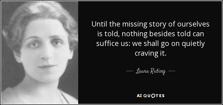 Until the missing story of ourselves is told, nothing besides told can suffice us: we shall go on quietly craving it. - Laura Riding
