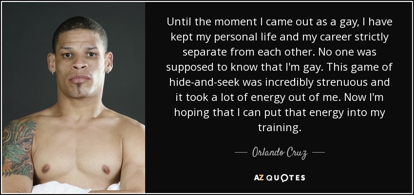 Until the moment I came out as a gay, I have kept my personal life and my career strictly separate from each other. No one was supposed to know that I'm gay. This game of hide-and-seek was incredibly strenuous and it took a lot of energy out of me. Now I'm hoping that I can put that energy into my training. - Orlando Cruz