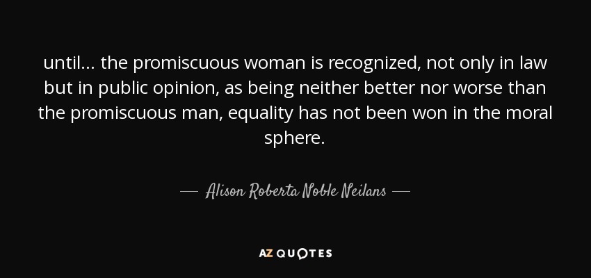 until ... the promiscuous woman is recognized, not only in law but in public opinion, as being neither better nor worse than the promiscuous man, equality has not been won in the moral sphere. - Alison Roberta Noble Neilans