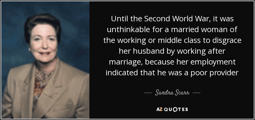 Until the Second World War, it was unthinkable for a married woman of the working or middle class to disgrace her husband by working after marriage, because her employment indicated that he was a poor provider - Sandra Scarr