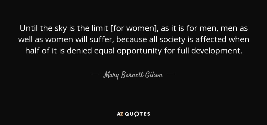 Until the sky is the limit [for women], as it is for men, men as well as women will suffer, because all society is affected when half of it is denied equal opportunity for full development. - Mary Barnett Gilson