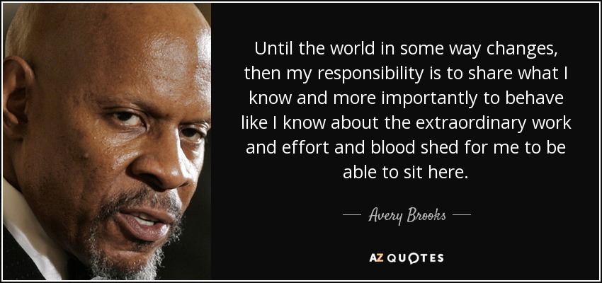 Until the world in some way changes, then my responsibility is to share what I know and more importantly to behave like I know about the extraordinary work and effort and blood shed for me to be able to sit here. - Avery Brooks