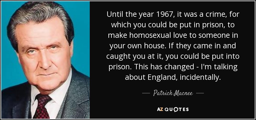 Until the year 1967, it was a crime, for which you could be put in prison, to make homosexual love to someone in your own house. If they came in and caught you at it, you could be put into prison. This has changed - I'm talking about England, incidentally. - Patrick Macnee
