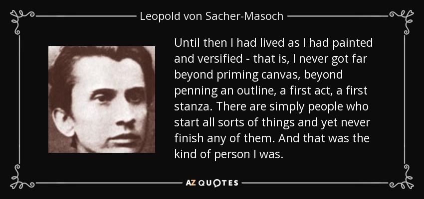 Until then I had lived as I had painted and versified - that is, I never got far beyond priming canvas, beyond penning an outline, a first act, a first stanza. There are simply people who start all sorts of things and yet never finish any of them. And that was the kind of person I was. - Leopold von Sacher-Masoch