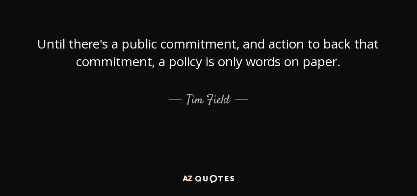 Until there's a public commitment, and action to back that commitment, a policy is only words on paper. - Tim Field