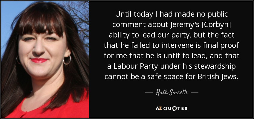 Until today I had made no public comment about Jeremy's [Corbyn] ability to lead our party, but the fact that he failed to intervene is final proof for me that he is unfit to lead, and that a Labour Party under his stewardship cannot be a safe space for British Jews. - Ruth Smeeth