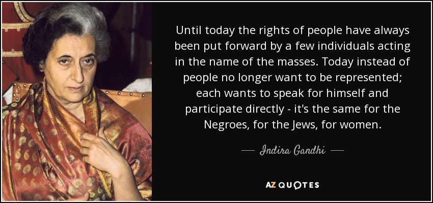 Until today the rights of people have always been put forward by a few individuals acting in the name of the masses. Today instead of people no longer want to be represented; each wants to speak for himself and participate directly - it's the same for the Negroes, for the Jews, for women. - Indira Gandhi