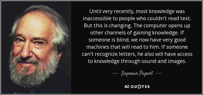 Until very recently, most knowledge was inaccessible to people who couldn't read text. But this is changing. The computer opens up other channels of gaining knowledge. If someone is blind, we now have very good machines that will read to him. If someone can't recognize letters, he also will have access to knowledge through sound and images. - Seymour Papert