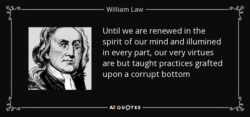 Until we are renewed in the spirit of our mind and illumined in every part, our very virtues are but taught practices grafted upon a corrupt bottom - William Law