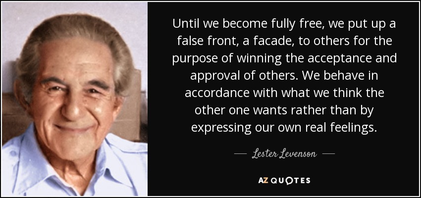 Until we become fully free, we put up a false front, a facade, to others for the purpose of winning the acceptance and approval of others. We behave in accordance with what we think the other one wants rather than by expressing our own real feelings. - Lester Levenson