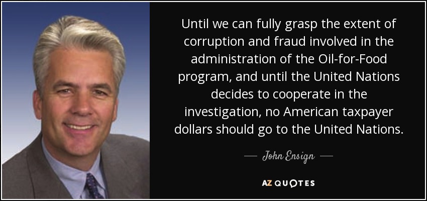 Until we can fully grasp the extent of corruption and fraud involved in the administration of the Oil-for-Food program, and until the United Nations decides to cooperate in the investigation, no American taxpayer dollars should go to the United Nations. - John Ensign