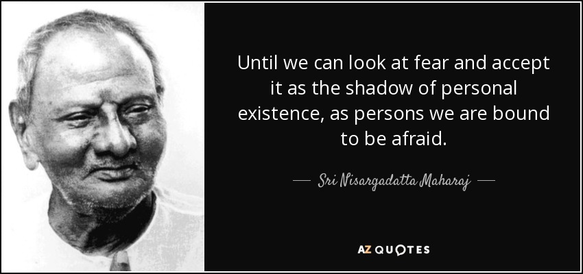 Until we can look at fear and accept it as the shadow of personal existence, as persons we are bound to be afraid. - Sri Nisargadatta Maharaj