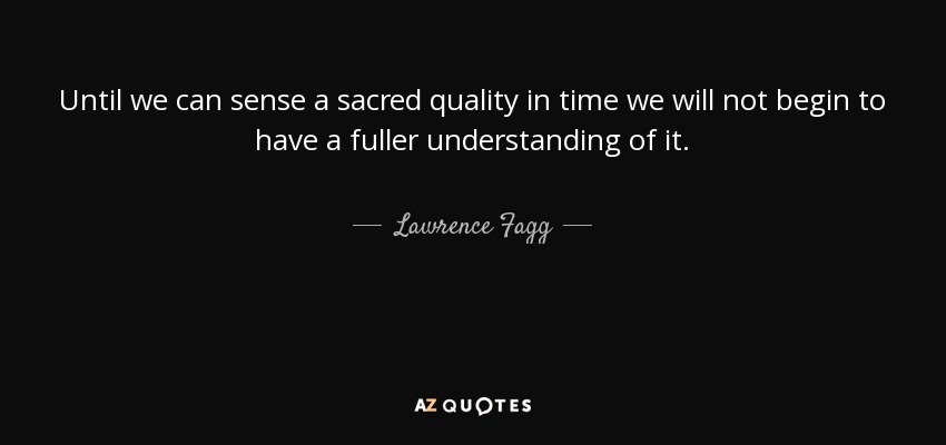 Until we can sense a sacred quality in time we will not begin to have a fuller understanding of it. - Lawrence Fagg