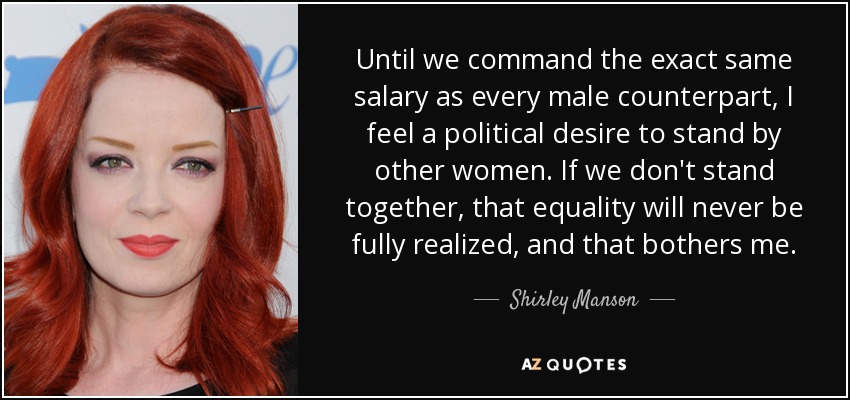 Until we command the exact same salary as every male counterpart, I feel a political desire to stand by other women. If we don't stand together, that equality will never be fully realized, and that bothers me. - Shirley Manson