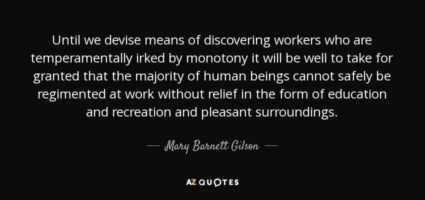 Until we devise means of discovering workers who are temperamentally irked by monotony it will be well to take for granted that the majority of human beings cannot safely be regimented at work without relief in the form of education and recreation and pleasant surroundings. - Mary Barnett Gilson