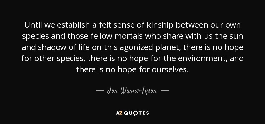 Until we establish a felt sense of kinship between our own species and those fellow mortals who share with us the sun and shadow of life on this agonized planet, there is no hope for other species, there is no hope for the environment, and there is no hope for ourselves. - Jon Wynne-Tyson