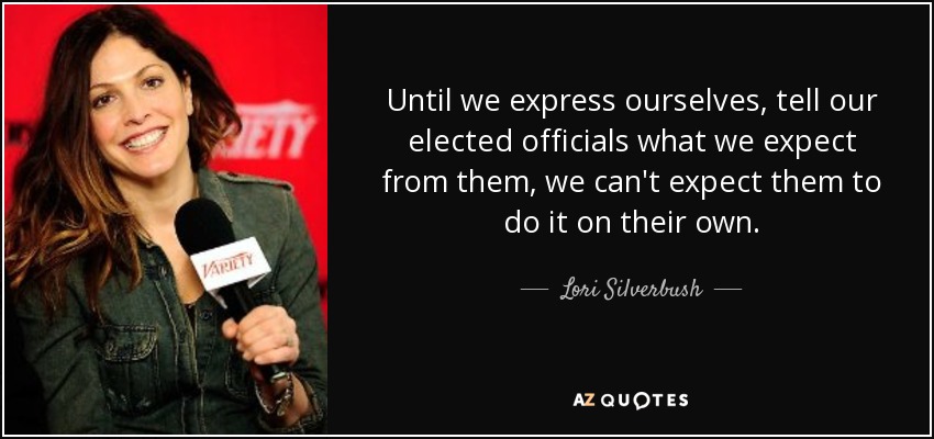 Until we express ourselves, tell our elected officials what we expect from them, we can't expect them to do it on their own. - Lori Silverbush