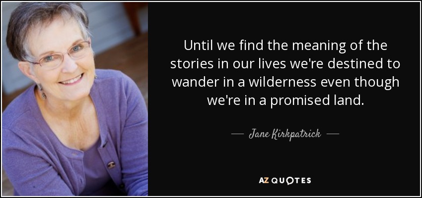 Until we find the meaning of the stories in our lives we're destined to wander in a wilderness even though we're in a promised land. - Jane Kirkpatrick