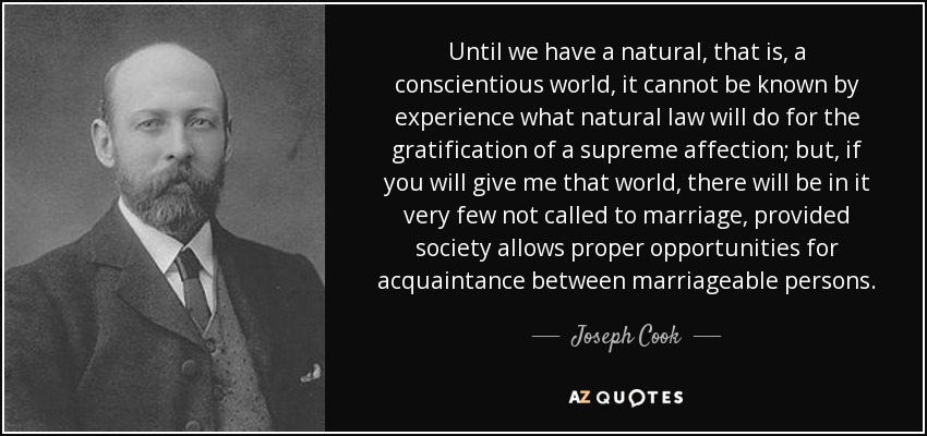 Until we have a natural, that is, a conscientious world, it cannot be known by experience what natural law will do for the gratification of a supreme affection; but, if you will give me that world, there will be in it very few not called to marriage, provided society allows proper opportunities for acquaintance between marriageable persons. - Joseph Cook