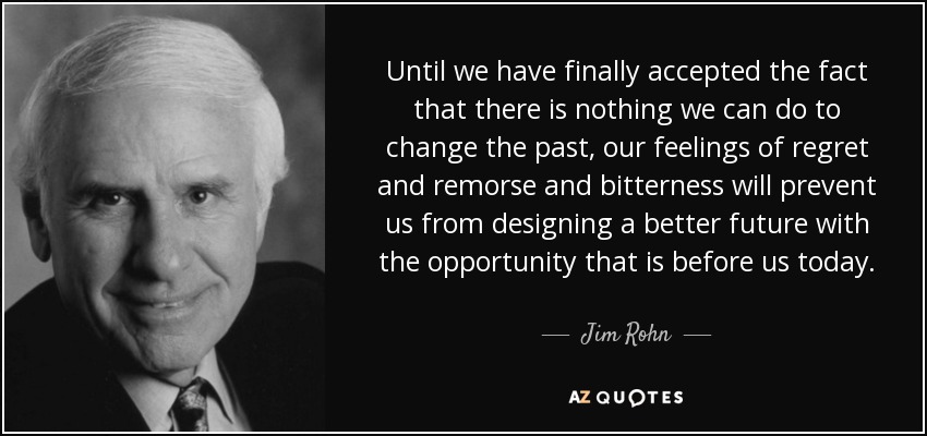 Until we have finally accepted the fact that there is nothing we can do to change the past, our feelings of regret and remorse and bitterness will prevent us from designing a better future with the opportunity that is before us today. - Jim Rohn