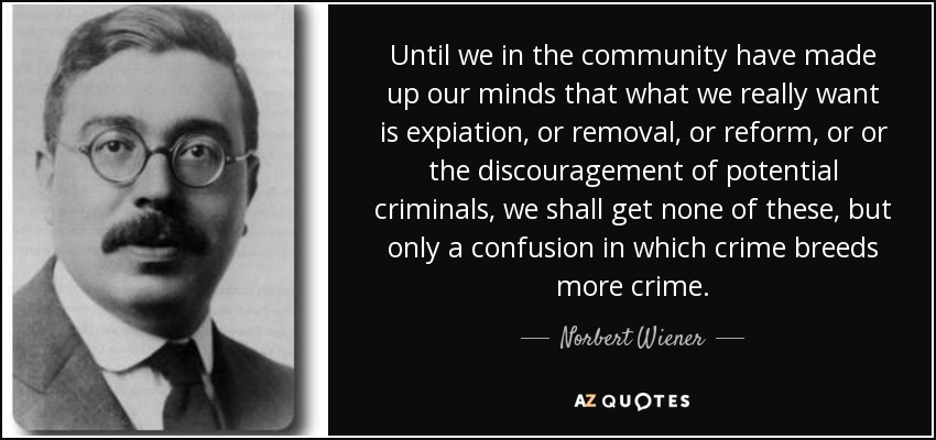 Until we in the community have made up our minds that what we really want is expiation, or removal, or reform, or or the discouragement of potential criminals, we shall get none of these, but only a confusion in which crime breeds more crime. - Norbert Wiener