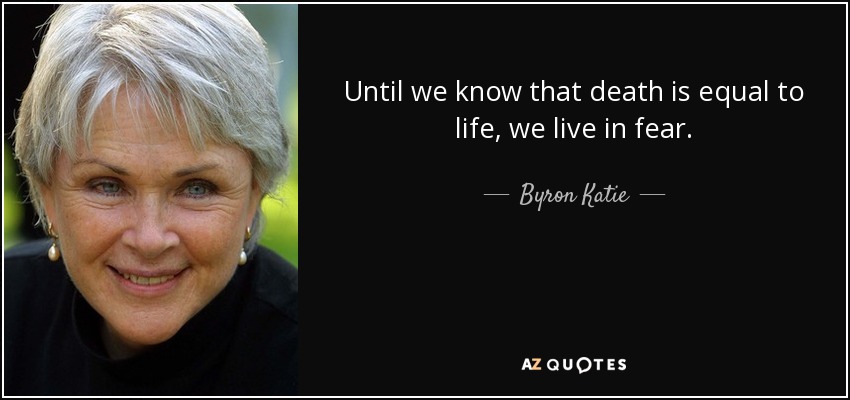 Until we know that death is equal to life, we live in fear. - Byron Katie