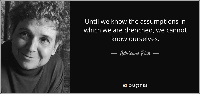 Until we know the assumptions in which we are drenched, we cannot know ourselves. - Adrienne Rich