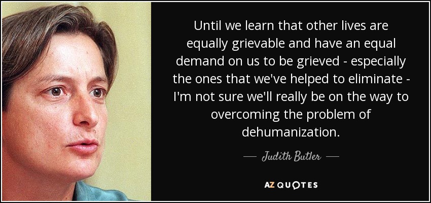 Until we learn that other lives are equally grievable and have an equal demand on us to be grieved - especially the ones that we've helped to eliminate - I'm not sure we'll really be on the way to overcoming the problem of dehumanization. - Judith Butler Until we learn that other lives are equally grievable and have an equal demand on us to be grieved - especially the ones that we've helped to eliminate - I'm not sure we'll really be on the way to overcoming the problem of dehumanization. - Judith Butler