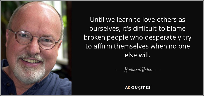 Until we learn to love others as ourselves, it's difficult to blame broken people who desperately try to affirm themselves when no one else will. - Richard Rohr