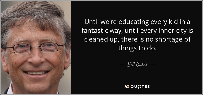 Until we're educating every kid in a fantastic way, until every inner city is cleaned up, there is no shortage of things to do. - Bill Gates