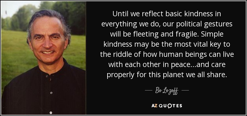 Until we reflect basic kindness in everything we do, our political gestures will be fleeting and fragile. Simple kindness may be the most vital key to the riddle of how human beings can live with each other in peace...and care properly for this planet we all share. - Bo Lozoff