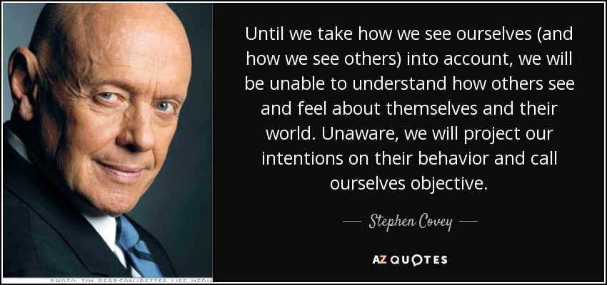 Until we take how we see ourselves (and how we see others) into account, we will be unable to understand how others see and feel about themselves and their world. Unaware, we will project our intentions on their behavior and call ourselves objective. - Stephen Covey