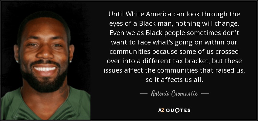 Until White America can look through the eyes of a Black man, nothing will change. Even we as Black people sometimes don't want to face what's going on within our communities because some of us crossed over into a different tax bracket, but these issues affect the communities that raised us, so it affects us all. - Antonio Cromartie