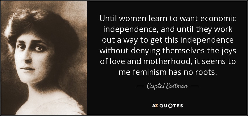 Until women learn to want economic independence, and until they work out a way to get this independence without denying themselves the joys of love and motherhood, it seems to me feminism has no roots. - Crystal Eastman