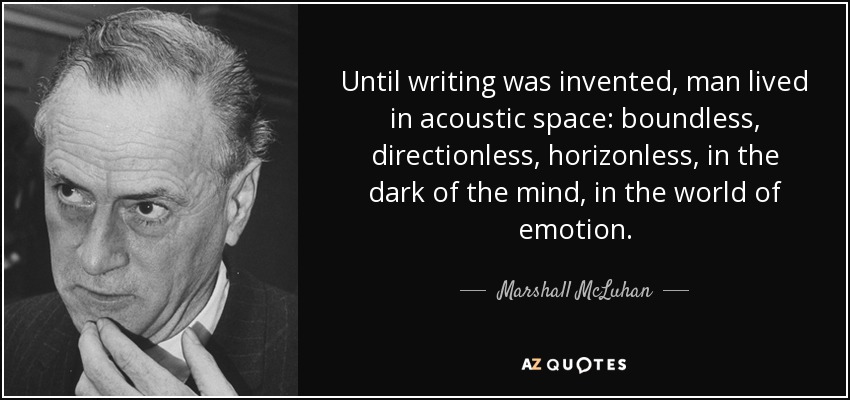 Until writing was invented, man lived in acoustic space: boundless, directionless, horizonless, in the dark of the mind, in the world of emotion. - Marshall McLuhan