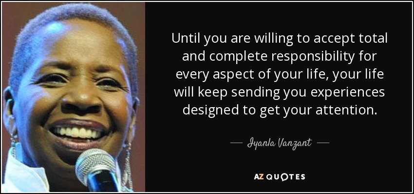 Until you are willing to accept total and complete responsibility for every aspect of your life, your life will keep sending you experiences designed to get your attention. - Iyanla Vanzant
