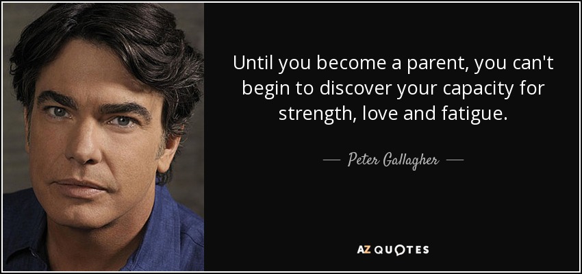 Until you become a parent, you can't begin to discover your capacity for strength, love and fatigue. - Peter Gallagher