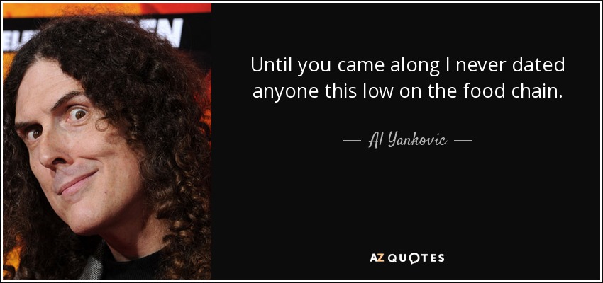 Until you came along I never dated anyone this low on the food chain. - Al Yankovic